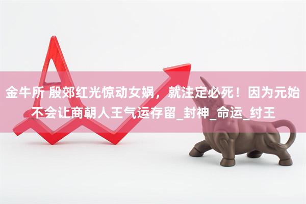 金牛所 殷郊红光惊动女娲，就注定必死！因为元始不会让商朝人王气运存留_封神_命运_纣王