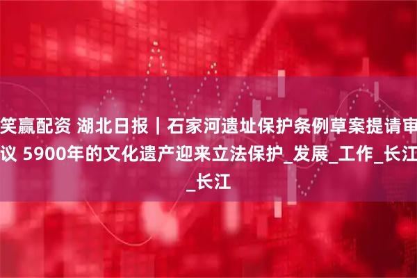 笑赢配资 湖北日报｜石家河遗址保护条例草案提请审议 5900年的文化遗产迎来立法保护_发展_工作_长江