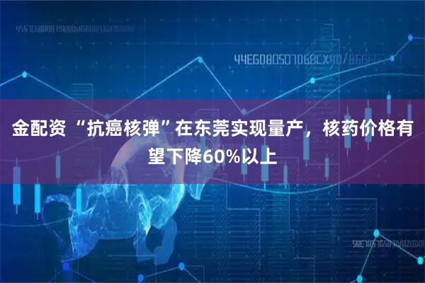 金配资 “抗癌核弹”在东莞实现量产，核药价格有望下降60%以上