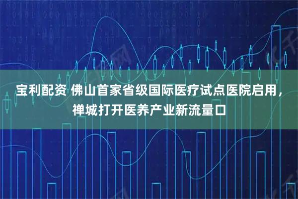 宝利配资 佛山首家省级国际医疗试点医院启用，禅城打开医养产业新流量口
