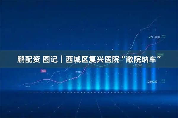 鹏配资 图记｜西城区复兴医院“敞院纳车”