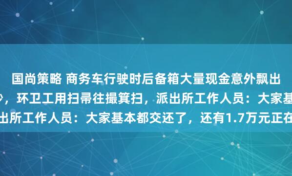 国尚策略 商务车行驶时后备箱大量现金意外飘出，路人满地捡百元大钞，环卫工用扫帚往撮箕扫，派出所工作人员：大家基本都交还了，还有1.7万元正在找