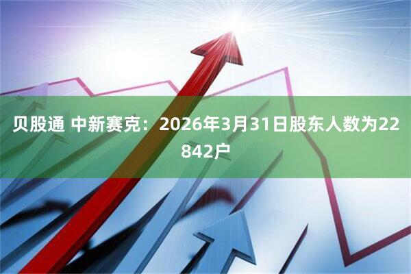 贝股通 中新赛克：2026年3月31日股东人数为22842户