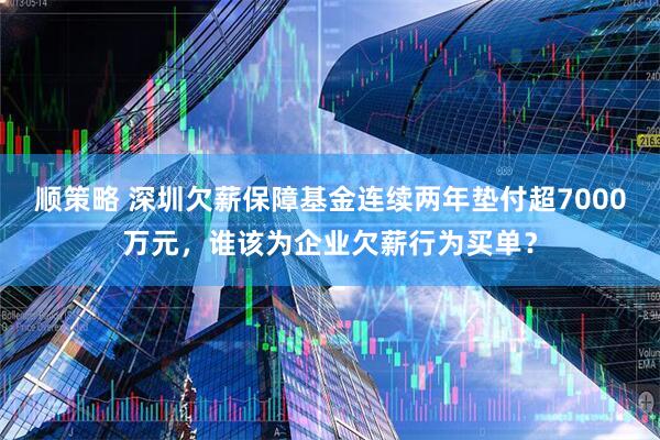 顺策略 深圳欠薪保障基金连续两年垫付超7000万元，谁该为企业欠薪行为买单？