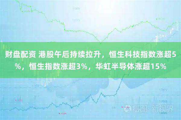 财盘配资 港股午后持续拉升，恒生科技指数涨超5%，恒生指数涨超3%，华虹半导体涨超15%