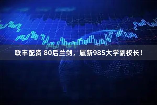 联丰配资 80后兰剑，履新985大学副校长！