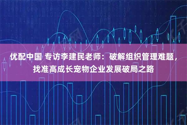 优配中国 专访李建民老师：破解组织管理难题，找准高成长宠物企业发展破局之路