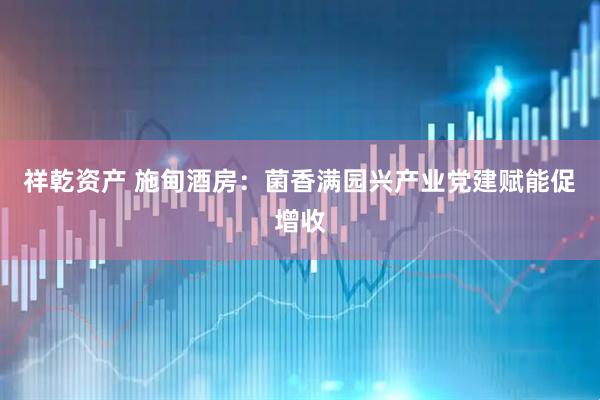 祥乾资产 施甸酒房：菌香满园兴产业党建赋能促增收